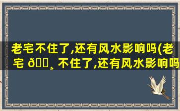 老宅不住了,还有风水影响吗(老宅 🌸 不住了,还有风水影响吗为什么)